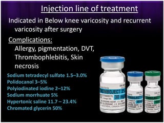 Injection line of treatment
Indicated in Below knee varicosity and recurrent
  varicosity after surgery
Complications:
  Allergy, pigmentation, DVT,
  Thrombophlebitis, Skin
  necrosis
Sodium tetradecyl sulfate 1.5–3.0%
Polidocanol 3–5%
Polyiodinated iodine 2–12%
Sodium morrhuate 5%
Hypertonic saline 11.7 – 23.4%
Chromated glycerin 50%
 