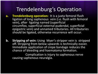 Trendelenburg’s Operation
a.   Trendelenburg operation: It is a juxta femoral flush
     ligation of long saphenous vein (i.e. flush with femoral
     vein), after ligating named (superficial
     circumflex, superficial external pudendal, superficial
     epigastric vein) and unnamed tributaries. All tributaries
     should be ligated, otherwise recurrence will occur.

b.   Stripping of vein: Using Myer’s stripper vein is stripped
     off. Stripping from below upwards is technically easier.
     Immediate application of crepe bandage reduces the
     chance of bleeding and haematoma formation.
                Complication is injury to saphenous nerve
     causing saphenous neuralgia.
 