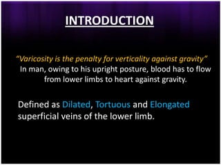 INTRODUCTION

“Varicosity is the penalty for verticality against gravity”
 In man, owing to his upright posture, blood has to flow
        from lower limbs to heart against gravity.

Defined as Dilated, Tortuous and Elongated
superficial veins of the lower limb.
 