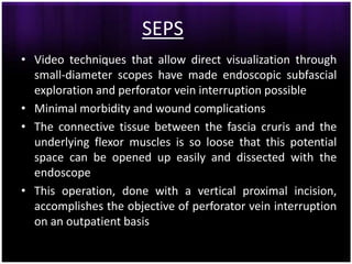 SEPS
• Video techniques that allow direct visualization through
  small-diameter scopes have made endoscopic subfascial
  exploration and perforator vein interruption possible
• Minimal morbidity and wound complications
• The connective tissue between the fascia cruris and the
  underlying flexor muscles is so loose that this potential
  space can be opened up easily and dissected with the
  endoscope
• This operation, done with a vertical proximal incision,
  accomplishes the objective of perforator vein interruption
  on an outpatient basis
 