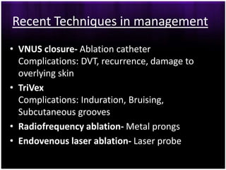Recent Techniques in management
• VNUS closure- Ablation catheter
  Complications: DVT, recurrence, damage to
  overlying skin
• TriVex
  Complications: Induration, Bruising,
  Subcutaneous grooves
• Radiofrequency ablation- Metal prongs
• Endovenous laser ablation- Laser probe
 