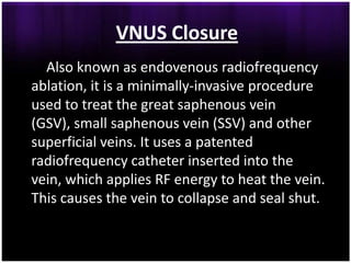 VNUS Closure
  Also known as endovenous radiofrequency
ablation, it is a minimally-invasive procedure
used to treat the great saphenous vein
(GSV), small saphenous vein (SSV) and other
superficial veins. It uses a patented
radiofrequency catheter inserted into the
vein, which applies RF energy to heat the vein.
This causes the vein to collapse and seal shut.
 
