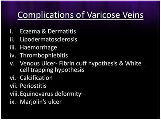 Complications of Varicose Veins
i.    Eczema & Dermatitis
ii.   Lipodermatosclerosis
iii.  Haemorrhage
iv.   Thrombophlebitis
v.    Venous Ulcer- Fibrin cuff hypothesis & White
      cell trapping hypothesis
vi. Calcification
vii. Periostitis
viii. Equinovarus deformity
ix. Marjolin’s ulcer
 