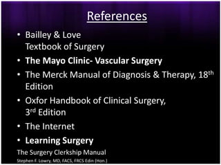 References
• Bailley & Love
  Textbook of Surgery
• The Mayo Clinic- Vascular Surgery
• The Merck Manual of Diagnosis & Therapy, 18th
  Edition
• Oxfor Handbook of Clinical Surgery,
  3rd Edition
• The Internet
• Learning Surgery
The Surgery Clerkship Manual
Stephen F. Lowry, MD, FACS, FRCS Edin (Hon.)
 