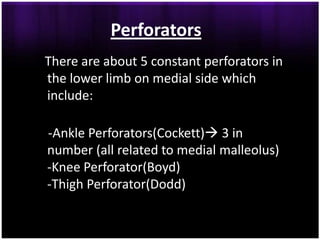 Perforators
There are about 5 constant perforators in
the lower limb on medial side which
include:

-Ankle Perforators(Cockett) 3 in
number (all related to medial malleolus)
-Knee Perforator(Boyd)
-Thigh Perforator(Dodd)
 