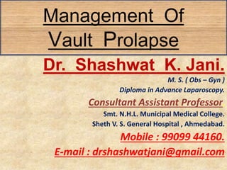 Management Of
Vault Prolapse
Dr. Shashwat K. Jani.
M. S. ( Obs – Gyn )
Diploma in Advance Laparoscopy.
Consultant Assistant Professor,
Smt. N.H.L. Municipal Medical College.
Sheth V. S. General Hospital , Ahmedabad.
Mobile : 99099 44160.
E-mail : drshashwatjani@gmail.com
 