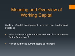 Meaning and Overview of
         Working Capital

Working Capital Management involves two fundamental
questions

•   What is the appropriate amount and mix of current assets
    for the firm to hold ?

•   How should these current assets be financed.
 