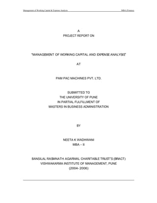 Management of Working Capital & Expense Analysis MBA (Finance)
A
PROJECT REPORT ON
MANAGEMENT OF WORKING CAPITAL AND EXPENSE ANALYSIS
AT
PAM PAC MACHINES PVT. LTD.
SUBMITTED TO
THE UNIVERSITY OF PUNE
IN PARTIAL FULFILLMENT OF
MASTERS IN BUSINESS ADMINISTRATION
BY
NEETA K WADHWANI
MBA II
BANSILAL RASMNATH AGARWAL CHARITABLE TRUST S (BRACT)
VISHWAKARMA INSTITUTE OF MANAGEMENT, PUNE
(2004- 2006)
 