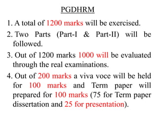 PGDHRM
1. A total of 1200 marks will be exercised.
2. Two Parts (Part-I & Part-II) will be
followed.
3. Out of 1200 marks 1000 will be evaluated
through the real examinations.
4. Out of 200 marks a viva voce will be held
for 100 marks and Term paper will
prepared for 100 marks (75 for Term paper
dissertation and 25 for presentation).
 