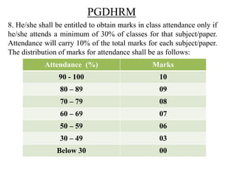 PGDHRM
8. He/she shall be entitled to obtain marks in class attendance only if
he/she attends a minimum of 30% of classes for that subject/paper.
Attendance will carry 10% of the total marks for each subject/paper.
The distribution of marks for attendance shall be as follows:
Attendance (%) Marks
90 - 100 10
80 – 89 09
70 – 79 08
60 – 69 07
50 – 59 06
30 – 49 03
Below 30 00
 