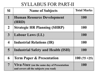 SYLLABUS FOR PART-II
pSl Name of Subjects Total Marks
1 Human Resource Development
(HRD)
100
2 Strategic HR Planning (SHRP) 100
3 Labour Laws (LL) 100
4 Industrial Relations (IR) 100
5 Industrial Safety and Health (ISH) 100
6 Term Paper & Presentation 100 (75 +25)
7 Viva-Voce (on the same day of Presentation
and covers all the subjects you read)
100
 