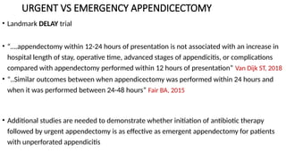 URGENT VS EMERGENCY APPENDICECTOMY
• Landmark DELAY trial
• “….appendectomy within 12-24 hours of presentation is not associated with an increase in
hospital length of stay, operative time, advanced stages of appendicitis, or complications
compared with appendectomy performed within 12 hours of presentation” Van Dijk ST, 2018
• “..Similar outcomes between when appendicectomy was performed within 24 hours and
when it was performed between 24-48 hours” Fair BA, 2015
• Additional studies are needed to demonstrate whether initiation of antibiotic therapy
followed by urgent appendectomy is as effective as emergent appendectomy for patients
with unperforated appendicitis
 