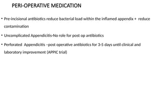PERI-OPERATIVE MEDICATION
• Pre-incisional antibiotics reduce bacterial load within the inflamed appendix + reduce
contamination
• Uncomplicated Appendicitis-No role for post op antibiotics
• Perforated Appendicitis –post operative antibiotics for 3-5 days until clinical and
laboratory improvement (APPIC trial)
 