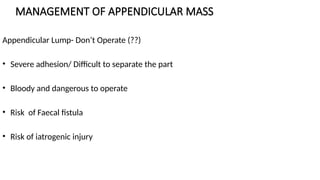 MANAGEMENT OF APPENDICULAR MASS
Appendicular Lump- Don’t Operate (??)
• Severe adhesion/ Difficult to separate the part
• Bloody and dangerous to operate
• Risk of Faecal fistula
• Risk of iatrogenic injury
 