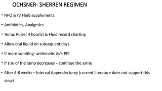 OCHSNER- SHERREN REGIMEN
• NPO & IV Fluid supplements
• Antibiotics, Analgesics
• Temp, Pulse( 4 hourly) & Fluid record charting
• Allow oral liquid on subsequent days
• If more vomiting- antiemetic &/+ PPI
• If size of the lump decreases – continue the same
• After 6-8 weeks = Interval Appendectomy (current literature does not support this
view)
 