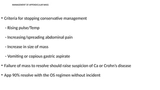 MANAGEMENT OF APPENDICULAR MASS
• Criteria for stopping conservative management
- Rising pulse/Temp
- Increasing/spreading abdominal pain
- Increase in size of mass
- Vomiting or copious gastric aspirate
• Failure of mass to resolve should raise suspicion of Ca or Crohn’s disease
• App 90% resolve with the OS regimen without incident
 