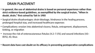 DRAIN PLACEMENT
• In general, the use of abdominal drains is based on personal experience rather than
strict evidence-based guidelines, as exemplified by the surgical truism, “When in
doubt, drain,” first coined by Tait in 1905
• Surgical drains disadvantages: drain blockage, hindrance in the healing process,
prolonged hospital stay, and increased healthcare expenses
• Complications: erosion into abdominal viscera, fistula, entrapment, displacement,
kinking, or migration
• Increase the risk of enterocutaneous fistulas (4.2–7.5%) and wound infections (43–
85%), IO, Ileus
• Recent data have cast doubt on its efficacy in preventing postoperative complications
 