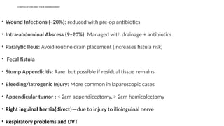 COMPLICATIONS AND THEIR MANAGEMENT
• Wound Infections ( 20%):
̴ reduced with pre-op antibiotics
• Intra-abdominal Abscess (9–20%): Managed with drainage + antibiotics
• Paralytic Ileus: Avoid routine drain placement (increases fistula risk)
• Fecal fistula
• Stump Appendicitis: Rare but possible if residual tissue remains
• Bleeding/Iatrogenic Injury: More common in laparoscopic cases
• Appendicular tumor : < 2cm appendicectomy, > 2cm hemicolectomy
• Right inguinal hernia(direct)—due to injury to ilioinguinal nerve
• Respiratory problems and DVT
 