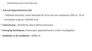 CONTROVERSIES AND FUTURE DIRECTIONS
• Interval Appendectomy (IA):
- Debated necessity; some advocate for IA to rule out neoplasms (28% vs. 1% in
immediate surgery) -FINNISH trial
• Colonoscopy : all Patients above 40/not necessary
• Emerging Techniques: Endoscopic appendectomy is under investigation
• Antibiotic vs No Antibiotic : APPAC III
 
