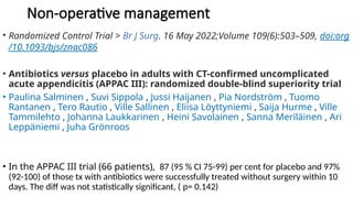 Non-operative management
• Randomized Control Trial > Br J Surg. 16 May 2022;Volume 109(6):503–509, doi:org
/10.1093/bjs/znac086
• Antibiotics versus placebo in adults with CT-confirmed uncomplicated
acute appendicitis (APPAC III): randomized double-blind superiority trial
• Paulina Salminen , Suvi Sippola , Jussi Haijanen , Pia Nordström , Tuomo
Rantanen , Tero Rautio , Ville Sallinen , Eliisa Löyttyniemi , Saija Hurme , Ville
Tammilehto , Johanna Laukkarinen , Heini Savolainen , Sanna Meriläinen , Ari
Leppäniemi , Juha Grönroos
• In the APPAC III trial (66 patients), 87 (95 % CI 75-99) per cent for placebo and 97%
(92-100) of those tx with antibiotics were successfully treated without surgery within 10
days. The diff was not statistically significant, ( p= 0.142)
 