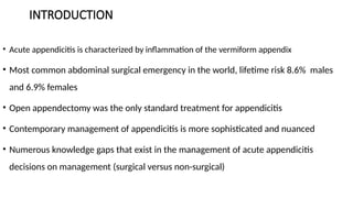 INTRODUCTION
• Acute appendicitis is characterized by inflammation of the vermiform appendix
• Most common abdominal surgical emergency in the world, lifetime risk 8.6% males
and 6.9% females
• Open appendectomy was the only standard treatment for appendicitis
• Contemporary management of appendicitis is more sophisticated and nuanced
• Numerous knowledge gaps that exist in the management of acute appendicitis
decisions on management (surgical versus non-surgical)
 