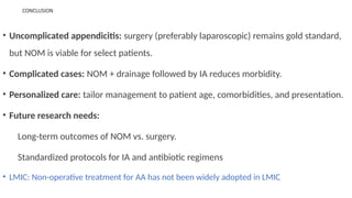CONCLUSION
• Uncomplicated appendicitis: surgery (preferably laparoscopic) remains gold standard,
but NOM is viable for select patients.
• Complicated cases: NOM + drainage followed by IA reduces morbidity.
• Personalized care: tailor management to patient age, comorbidities, and presentation.
• Future research needs:
Long-term outcomes of NOM vs. surgery.
Standardized protocols for IA and antibiotic regimens
• LMIC: Non-operative treatment for AA has not been widely adopted in LMIC
 