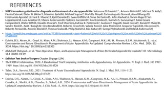 REFERENCES
• WSES Jerusalem guidelines for diagnosis and treatment of acute appendicitis- Salomone Di Saverio1* , Arianna Birindelli2, Micheal D. Kelly3,
Fausto Catena4, Dieter G. Weber5, Massimo Sartelli6, Michael Sugrue7, Mark De Moya8, Carlos Augusto Gomes9, Aneel Bhangu10,
Ferdinando Agresta11,Ernest E. Moore12, Kjetil Soreide13, Ewen Griffiths14, Steve De Castro15, Jeffry Kashuk16, Yoram Kluger17,Ari
Leppaniemi18, Luca Ansaloni19, Manne Andersson20, Federico Coccolini19, Raul Coimbra21, Kurinchi S. Gurusamy22, Fabio Cesare
Campanile23, Walter Biffl24, Osvaldo Chiara25, Fred Moore26,Andrew B. Peitzman27, Gustavo P. Fraga28, David Costa29, Ronald V. Maier30,
Sandro Rizoli31, Zsolt J Balogh32, Cino Bendinelli32, Roberto Cirocchi33, Valeria Tonini2, Alice Piccinini34, Gregorio Tugnoli34, Elio Jovine35,
Roberto Persiani36, Antonio Biondi37, Thomas Scalea38, Philip Stahel12, Rao Ivatury39, George Velmahos40 and Roland Andersson20
• https://emedicine.medscape.com/article/773895treatment#:~:text=Patients%20with%20a%20phlegmon%20or,with%20the%20catheter%20i
n%20place
• Dahiya, D.S.; Akram, H.; Goyal, A.; Khan, A.M.; Shahnoor, S.; Hassan, K.M.; Gangwani, M.K.; Ali, H.; Pinnam, B.S.M.; Alsakarneh, S.; et al.
Controversies and Future Directions in Management of Acute Appendicitis: An Updated Comprehensive Review. J. Clin. Med. 2024, 13,
3034. https://doi.org/ 10.3390/jcm1311303
• Abdullatif Mahyoub., et al. “Non-Operative, Open, and Laparoscopic Management of Non-Perforated Appendicitis in Adults”. EC Microbiology
16.1 (2020): 01-09
• Sabiston Text book of Surgery Chapter 50 page 1296.
• The CODA Collaborative, 2020. A Randomized Trial Comparing Antibiotics with Appendectomy for Appendicitis. N. Engl. J. Med. 383 1907–
1919. https://doi.org/10.1056/NEJMoa2014320
• Talan, D.A., Saverio, S.D., 2021. Treatment of Acute Uncomplicated Appendicitis. N. Engl. J. Med. 385, 1116–1123.
https://doi.org/10.1056/NEJMcp2107675
• Dahiya, D.S., Akram, H., Goyal, A., Khan, A.M., Shahnoor, S., Hassan, K.M., Gangwani, M.K., Ali, H., Pinnam, B.S.M., Alsakarneh, S.,
Canakis, A., Sheikh, A.B., Chandan, S., Sohail, A.H., 2024. Controversies and Future Directions in Management of Acute Appendicitis: An
Updated Comprehensive Review. J. Clin. Med. 13, 3034. https://doi.org/10.3390/jcm13113034
 