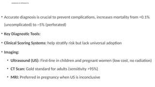 DIAGNOSIS OF APPENDICITIS
• Accurate diagnosis is crucial to prevent complications, increases mortality from <0.1%
(uncomplicated) to ~5% (perforated)
• Key Diagnostic Tools:
• Clinical Scoring Systems: help stratify risk but lack universal adoption
• Imaging:
• Ultrasound (US): First-line in children and pregnant women (low cost, no radiation)
• CT Scan: Gold standard for adults (sensitivity >95%)
• MRI: Preferred in pregnancy when US is inconclusive
 