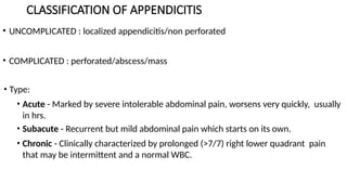 CLASSIFICATION OF APPENDICITIS
• UNCOMPLICATED : localized appendicitis/non perforated
• COMPLICATED : perforated/abscess/mass
• Type:
• Acute - Marked by severe intolerable abdominal pain, worsens very quickly, usually
in hrs.
• Subacute - Recurrent but mild abdominal pain which starts on its own.
• Chronic - Clinically characterized by prolonged (>7/7) right lower quadrant pain
that may be intermittent and a normal WBC.
 