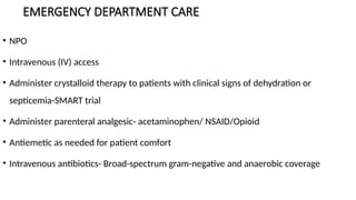 EMERGENCY DEPARTMENT CARE
• NPO
• Intravenous (IV) access
• Administer crystalloid therapy to patients with clinical signs of dehydration or
septicemia-SMART trial
• Administer parenteral analgesic- acetaminophen/ NSAID/Opioid
• Antiemetic as needed for patient comfort
• Intravenous antibiotics- Broad-spectrum gram-negative and anaerobic coverage
 