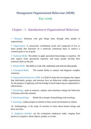 Management Organizational Behaviour (MOB)
Key words
Chapter - 1: Introduction to Organizational Behaviour
1. Manager: Someone who gets things done through other people in
organizations.
2. Organization: A consciously coordinated social unit composed of two or
more people that functions on a relatively continuous basis to achieve a
common goal or set of goals.
3. Technical Skills: The ability to apply specialized knowledge or expertise. All
jobs require some specialized expertise, and many people develop their
technical skills on the job.
4. Human Skills: The ability to work with, understand, and motivate other people.
5. Conceptual Skills: The mental ability to analyse and diagnose complex
situations.
6. Organizational behaviour (OB): is a field of study that investigates the impact
that individuals, groups, and structure have on behaviour within organizations
for the purpose of applying such knowledge toward improving an organization’s
effectiveness.
7. Psychology: seeks to measure, explain, and sometimes change the behaviour
of humans and other animals.
8. Social psychology: blends the concepts of psychology and sociology.
9. Sociology: studies people in relation to their social environment or culture.
10. Anthropology: is the study of societies to learn about human beings and
their activities.
11. Employee attitudes: are the evaluations employees make, ranging from
positive to negative, about objects, people, or events.
 