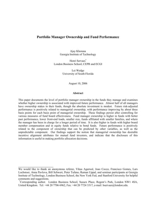 Portfolio Manager Ownership and Fund Performance


                                            Ajay Khorana
                                    Georgia Institute of Technology

                                          Henri Servaes*
                              London Business School, CEPR and ECGI

                                             Lei Wedge
                                      University of South Florida


                                           August 10, 2006


                                               Abstract

This paper documents the level of portfolio manager ownership in the funds they manage and examines
whether higher ownership is associated with improved future performance. Almost half of all managers
have ownership stakes in their funds, though the absolute investment is modest. Future risk-adjusted
performance is positively related to managerial ownership, with performance improving by about three
basis points for each basis point of managerial ownership. These findings persist after controlling for
various measures of fund board effectiveness. Fund manager ownership is higher in funds with better
past performance, lower front-end loads, smaller size, funds affiliated with smaller families, and where
the manager has been in charge for a longer period of time. It is also higher in funds with higher board
member compensation and in equity funds relative to bond funds. Future performance is positively
related to the component of ownership that can be predicted by other variables, as well as the
unpredictable component. Our findings support the notion that managerial ownership has desirable
incentive alignment attributes for mutual fund investors, and indicate that the disclosure of this
information is useful in making portfolio allocation decisions.




_________________________
We would like to thank an anonymous referee, Vikas Agarwal, Joao Cocco, Francisco Gomes, Lars
Lochstoer, Anna Pavlova, Bill Schwert, Peter Tufano, Raman Uppal, and seminar participants at Georgia
Institute of Technology, London Business School, the New York Fed, and Stanford University for helpful
comments and suggestions.
 *
   Corresponding author. London Business School, Sussex Place, Regent’s Park, London NW1 4SA,
United Kingdom. Tel: +44 20 7706 6962, Fax: +44 20 7724 3317, e-mail: hservaes@london.edu.
 