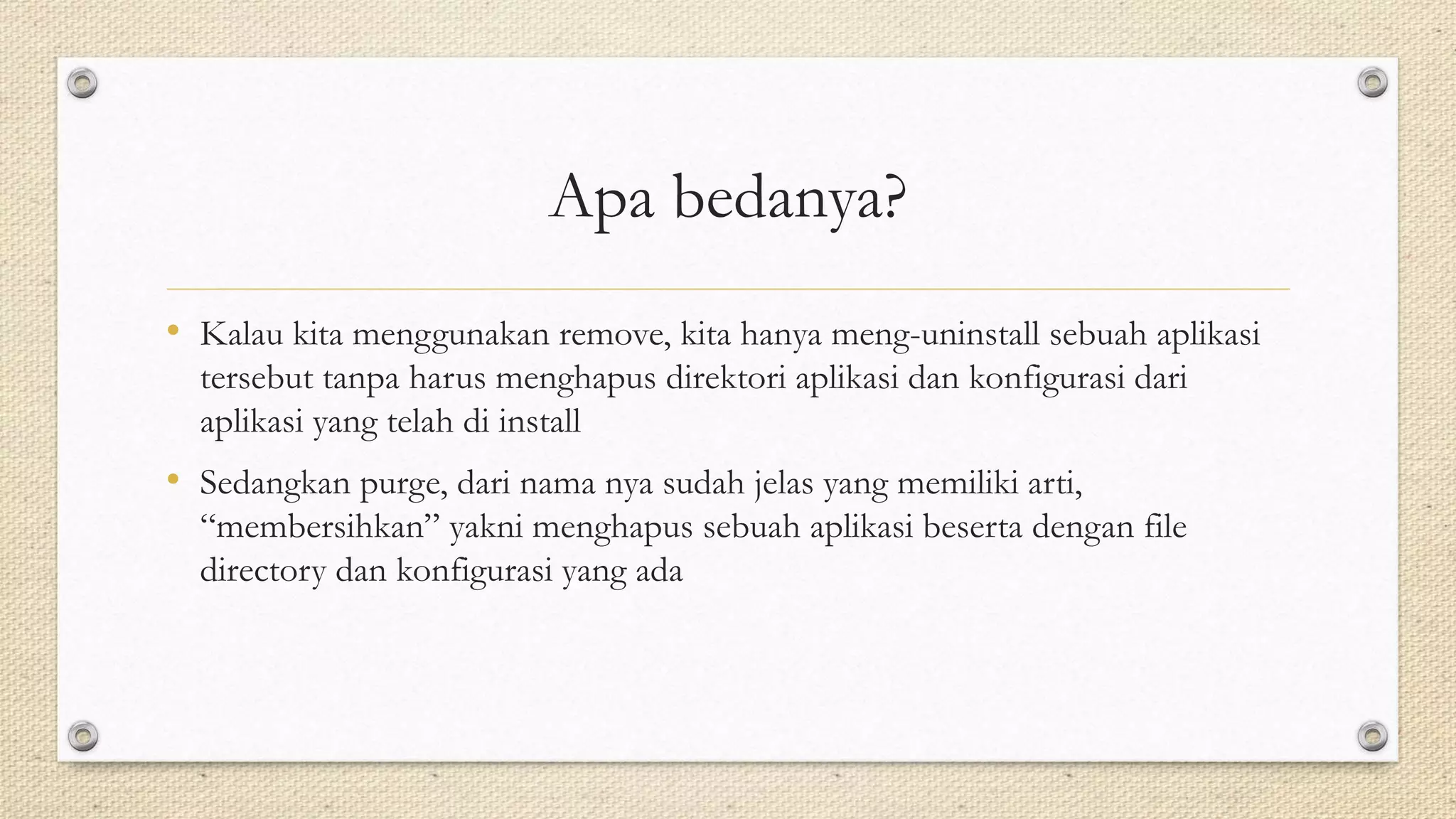 Apa bedanya?
• Kalau kita menggunakan remove, kita hanya meng-uninstall sebuah aplikasi
tersebut tanpa harus menghapus direktori aplikasi dan konfigurasi dari
aplikasi yang telah di install
• Sedangkan purge, dari nama nya sudah jelas yang memiliki arti,
“membersihkan” yakni menghapus sebuah aplikasi beserta dengan file
directory dan konfigurasi yang ada
 