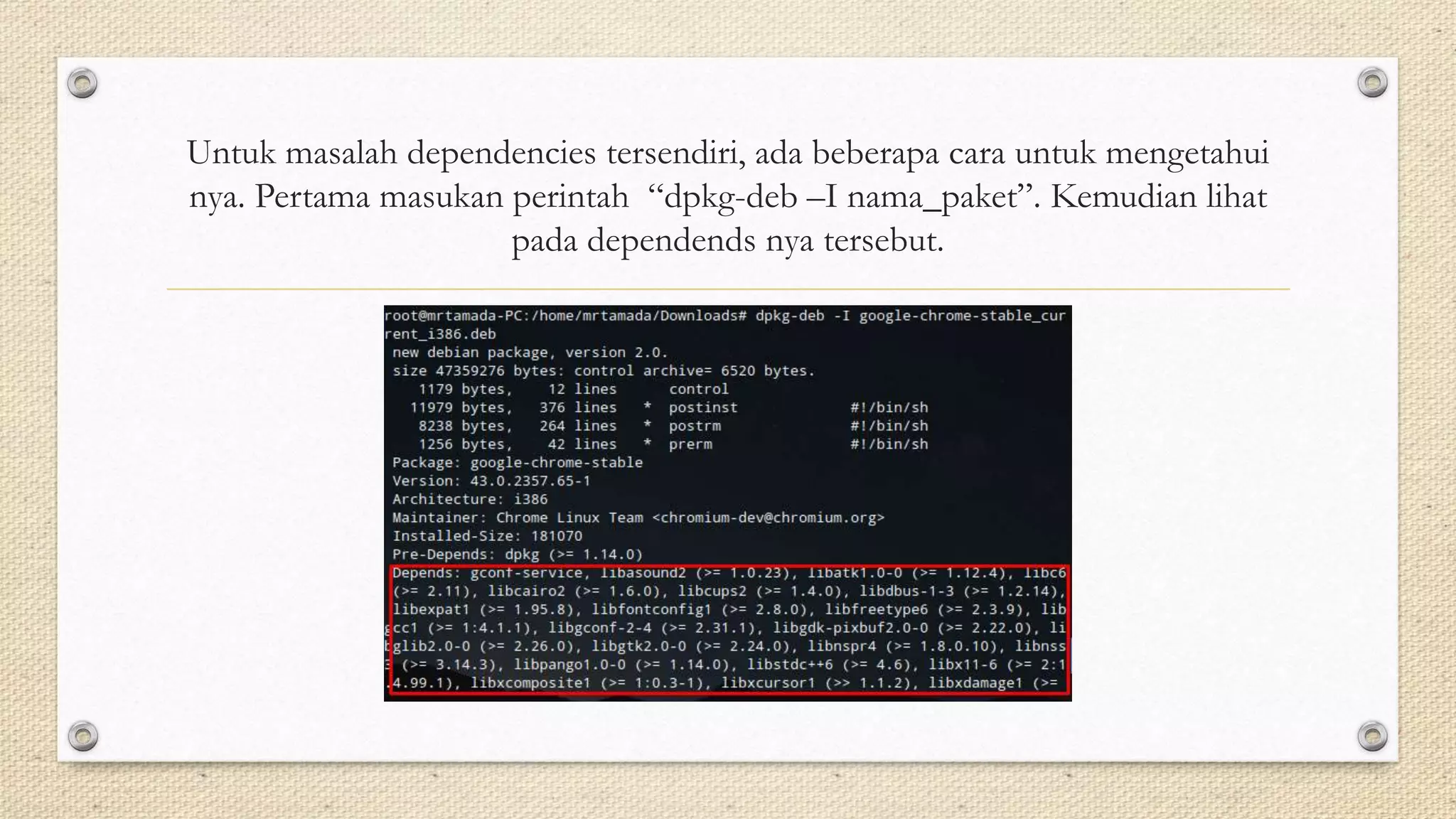 Untuk masalah dependencies tersendiri, ada beberapa cara untuk mengetahui
nya. Pertama masukan perintah “dpkg-deb –I nama_paket”. Kemudian lihat
pada dependends nya tersebut.
 