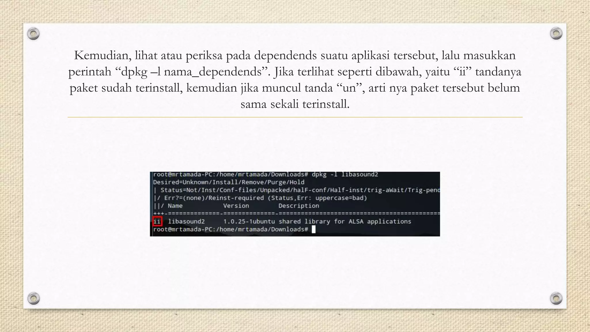 Kemudian, lihat atau periksa pada dependends suatu aplikasi tersebut, lalu masukkan
perintah “dpkg –l nama_dependends”. Jika terlihat seperti dibawah, yaitu “ii” tandanya
paket sudah terinstall, kemudian jika muncul tanda “un”, arti nya paket tersebut belum
sama sekali terinstall.
 
