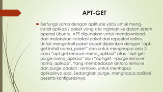 APT-GET
 Berfungsi sama dengan aptitude yaitu untuk meng-
install aplikasi / paket yang kita inginkan ke dalam sistem
operasi Ubuntu. APT digunakan untuk mendownload
dan melakukan installasi paket dari repositori online.
Untuk mengintsall paket dapat dijalankan dengan “apt-
get install nama_paket” dan untuk menghapus ada 3
cara “apt-get remove nama_aplikasi” atau “apt-get
purge nama_aplikasi” dan “apt-get --purge remove
nama_aplikasi”. Yang membedakan antara remove
dan purge adalah : remove, untuk menhapus
aplikasinya saja. Sedangkan purge, menghapus aplikasi
beserta konfigurasinya.
 