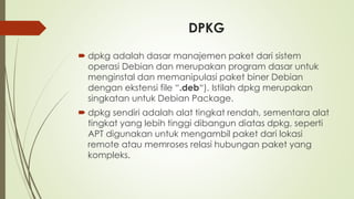 DPKG
 dpkg adalah dasar manajemen paket dari sistem
operasi Debian dan merupakan program dasar untuk
menginstal dan memanipulasi paket biner Debian
dengan ekstensi file “.deb“). Istilah dpkg merupakan
singkatan untuk Debian Package.
 dpkg sendiri adalah alat tingkat rendah, sementara alat
tingkat yang lebih tinggi dibangun diatas dpkg, seperti
APT digunakan untuk mengambil paket dari lokasi
remote atau memroses relasi hubungan paket yang
kompleks.
 