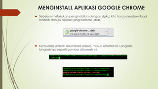 MENGINSTALL APLIKASI GOOGLE CHROME
 Sebelum melakukan penginstallan dengan dpkg, kita harus mendownload
terlebih dahulu aplkasi yang berbasis .deb.
 Kemudian setelah download selesai, masuk keterminal. Langkah-
langkahnya seperti gambar dibawah ini.
 