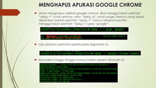 MENGHAPUS APLIKASI GOOGLE CHROME
 Untuk menghapus aplikasi google chrome. Bisa menggunakan perintah
“dpkg –r” untuk remove, atau “dpkg –p” untuk purge. Namun yang dapat
dijalankan adalah perintah “dpkg –r” namun sebelumnya kita
menggunakan perintah “dpkg –l |grep ‘google’”.
 Lalu jalankan perintah seperti pada digambar ini.
 Kemudian tunggu hingga muncul tulisan seperti dibawah ini.
 
