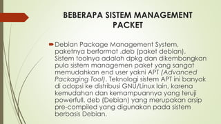 BEBERAPA SISTEM MANAGEMENT
PACKET
Debian Package Management System,
paketnya berformat .deb (paket debian).
Sistem toolnya adalah dpkg dan dikembangkan
pula sistem managemen paket yang sangat
memudahkan end user yakni APT (Advanced
Packaging Tool). Teknologi sistem APT ini banyak
di adopsi ke distribusi GNU/Linux lain, karena
kemudahan dan kemampuannya yang teruji
powerfull. deb (Debian) yang merupakan arsip
pre-compiled yang digunakan pada sistem
berbasis Debian.
 