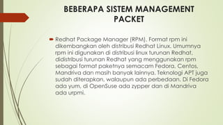 BEBERAPA SISTEM MANAGEMENT
PACKET
 Redhat Package Manager (RPM). Format rpm ini
dikembangkan oleh distribusi Redhat Linux. Umumnya
rpm ini digunakan di distribusi linux turunan Redhat,
didistribusi turunan Redhat yang menggunakan rpm
sebagai format paketnya semacam Fedora, Centos,
Mandriva dan masih banyak lainnya. Teknologi APT juga
sudah diterapkan, walaupun ada perbedaan. Di Fedora
ada yum, di OpenSuse ada zypper dan di Mandriva
ada urpmi.
 