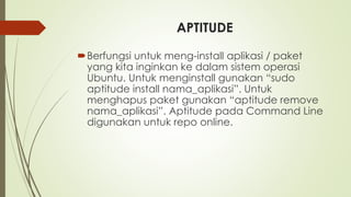 APTITUDE
Berfungsi untuk meng-install aplikasi / paket
yang kita inginkan ke dalam sistem operasi
Ubuntu. Untuk menginstall gunakan “sudo
aptitude install nama_aplikasi”. Untuk
menghapus paket gunakan “aptitude remove
nama_aplikasi”. Aptitude pada Command Line
digunakan untuk repo online.
 