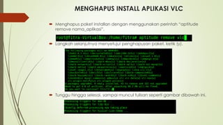 MENGHAPUS INSTALL APLIKASI VLC
 Menghapus paket installan dengan menggunakan perintah “aptitude
remove nama_aplikasi”.
 Langkah selanjutnya menyetujui penghapusan paket, ketik (y).
 Tunggu hingga selesai, sampai muncul tulisan seperti gambar dibawah ini.
 
