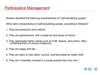 Participative Management Maslow identified the following characteristics of "self-actualizing people." What were characteristics of self-actualizing people, according to Maslow? 1. They are productive and creative 2. They are spontaneous, with a sharp wit and sense of humor. 3. They appreciate higher values such as truth, beauty, and justice, often combining them in various endeavors. 4. They are happy with life. 5. They are open to new ideas, curious, and fascinated by reality itself. 6. They are "invariably involved in a cause outside their own skin." 