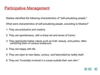 Participative Management Maslow identified the following characteristics of "self-actualizing people." What were characteristics of self-actualizing people, according to Maslow? 1. They are productive and creative 2. They are spontaneous, with a sharp wit and sense of humor. 3. They appreciate higher values such as truth, beauty, and justice, often combining them in various endeavors. 4. They are happy with life. 5. They are open to new ideas, curious, and fascinated by reality itself. 6. They are "invariably involved in a cause outside their own skin." 