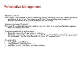 Participative Management What are D-values? The D-needs were based on "D-values" (deficiency values). Deficiency values fit a scheme: you have a deficiency of something (food, water, security) and this generates a need. You work to eliminate the deficiency (reduce the drive) then you are satisfied. What are examples of B-values? The needs B were based to be higher, healthier, and more likely to emerge in self-actualizing people were  being  needs, or  B-needs .  B-needs are  existential  or  spiritual  needs.  Existential means, literally,  pertaining to existence .  Spiritual means, literally, believing in a way of life, Philosophy or Religion. (meaning & purpose in life, for instance : you can never have too much justice or beauty or truth). B-needs include  truth ,  goodness , and  beauty . unity ,  perfection , and  completion aliveness, process, uniqueness , and  self-sufficiency .  