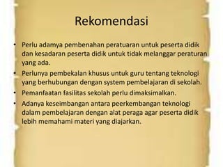 Rekomendasi 
• Perlu adamya pembenahan peratuaran untuk peserta didik 
dan kesadaran peserta didik untuk tidak melanggar peraturan 
yang ada. 
• Perlunya pembekalan khusus untuk guru tentang teknologi 
yang berhubungan dengan system pembelajaran di sekolah. 
• Pemanfaatan fasilitas sekolah perlu dimaksimalkan. 
• Adanya keseimbangan antara peerkembangan teknologi 
dalam pembelajaran dengan alat peraga agar peserta didik 
lebih memahami materi yang diajarkan. 
 