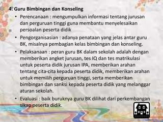 4. Guru Bimbingan dan Konseling 
• Perencanaan : mengumpulkan informasi tentang jurusan 
dan perguruan tinggi guna membantu menyelesaikan 
persoalan peserta didik 
• Pengorganisasian : adanya penataan yang jelas antar guru 
BK, misalnya pembagian kelas bimbingan dan konseling. 
• Pelaksanaan : peran guru BK dalam sekolah adalah dengan 
memberikan angket jurusan, tes IQ dan tes matrikulasi 
untuk peserta didik jurusan IPA, memberikan arahan 
tentang cita-cita kepada peserta didik, memberikan arahan 
untuk memilih perguruan tinggi, serta memberikan 
bimbingan dan sanksi kepada peserta didik yang melanggar 
aturan sekolah. 
• Evaluasi : baik buruknya guru BK dilihat dari perkembangan 
sikap peserta didik. 
 