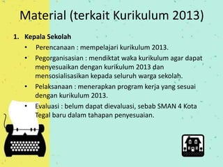 Material (terkait Kurikulum 2013) 
1. Kepala Sekolah 
• Perencanaan : mempelajari kurikulum 2013. 
• Pegorganisasian : mendiktat waka kurikulum agar dapat 
menyesuaikan dengan kurikulum 2013 dan 
mensosialisasikan kepada seluruh warga sekolah. 
• Pelaksanaan : menerapkan program kerja yang sesuai 
dengan kurikulum 2013. 
• Evaluasi : belum dapat dievaluasi, sebab SMAN 4 Kota 
Tegal baru dalam tahapan penyesuaian. 
 