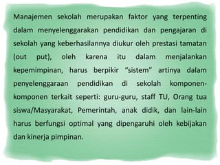 Manajemen sekolah merupakan faktor yang terpenting 
dalam menyelenggarakan pendidikan dan pengajaran di 
sekolah yang keberhasilannya diukur oleh prestasi tamatan 
(out put), oleh karena itu dalam menjalankan 
kepemimpinan, harus berpikir “sistem” artinya dalam 
penyelenggaraan pendidikan di sekolah komponen-komponen 
terkait seperti: guru-guru, staff TU, Orang tua 
siswa/Masyarakat, Pemerintah, anak didik, dan lain-lain 
harus berfungsi optimal yang dipengaruhi oleh kebijakan 
dan kinerja pimpinan. 
 